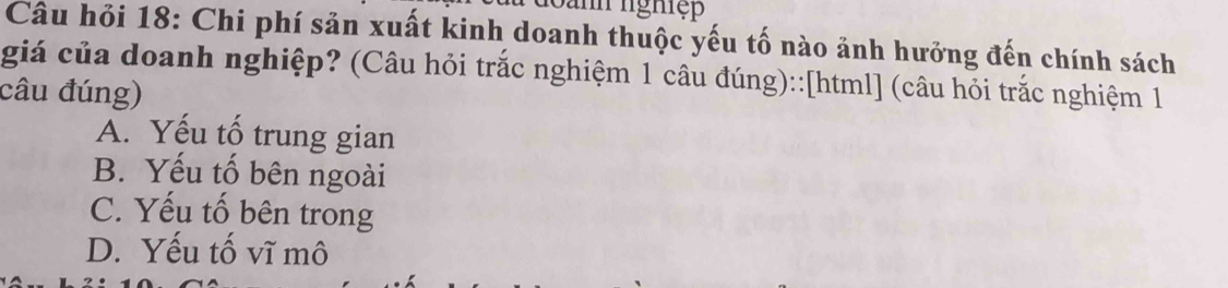 Janh nghiệp
Câu hỏi 18: Chi phí sản xuất kinh doanh thuộc yếu tố nào ảnh hưởng đến chính sách
giá của doanh nghiệp? (Câu hỏi trắc nghiệm 1 câu đúng)::[html] (câu hỏi trắc nghiệm 1
câu đúng)
A. Yếu tố trung gian
B. Yếu tố bên ngoài
C. Yếu tố bên trong
D. Yếu tố vĩ mô