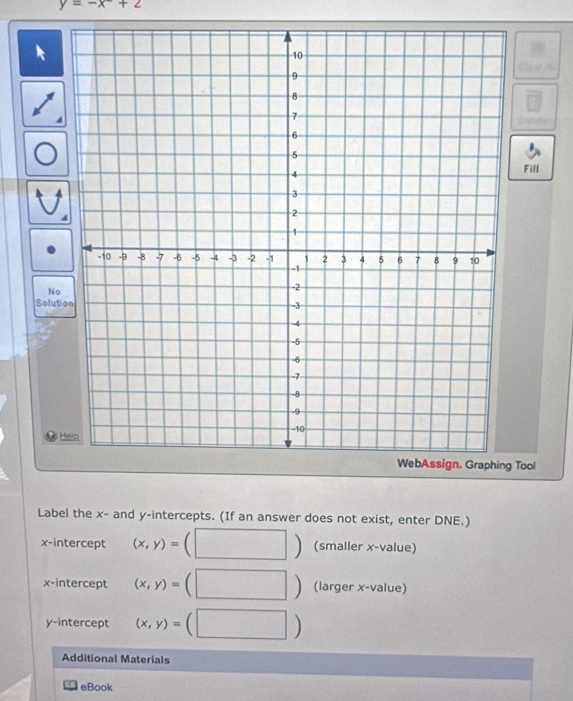 y=-x+2
Fill 
No 
Solution 
H 
WebAssign. Graphing Tool 
Label the x - and y-intercepts. (If an answer does not exist, enter DNE.) 
frac  
x-intercept (x,y)=. -3 (smaller x -value) 
x-intercept (x,y)= (□ ) (larger x -value) 
y-intercept (x,y)=(□ )
Additional Materials 
eBook