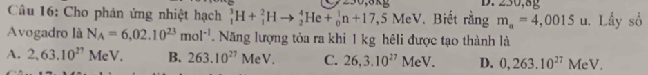 250, 8k D. 230,8g
Câu 16: Cho phản ứng nhiệt hạch _1^(3H+_1^2Hto _2^4He+_0^1n+17,5MeV. Biết rằng m_a)=4,0015 u. Lấy số
Avogadro là N_A=6,02.10^(23)mol^(-1). Năng lượng tỏa ra khi 1 kg hêli được tạo thành là
A. 2,63.10^(27) MeV. B. 263.10^(27)MeV. C. 26, 3.10^(27)MeV. D. 0,263.10^(27)MeV.