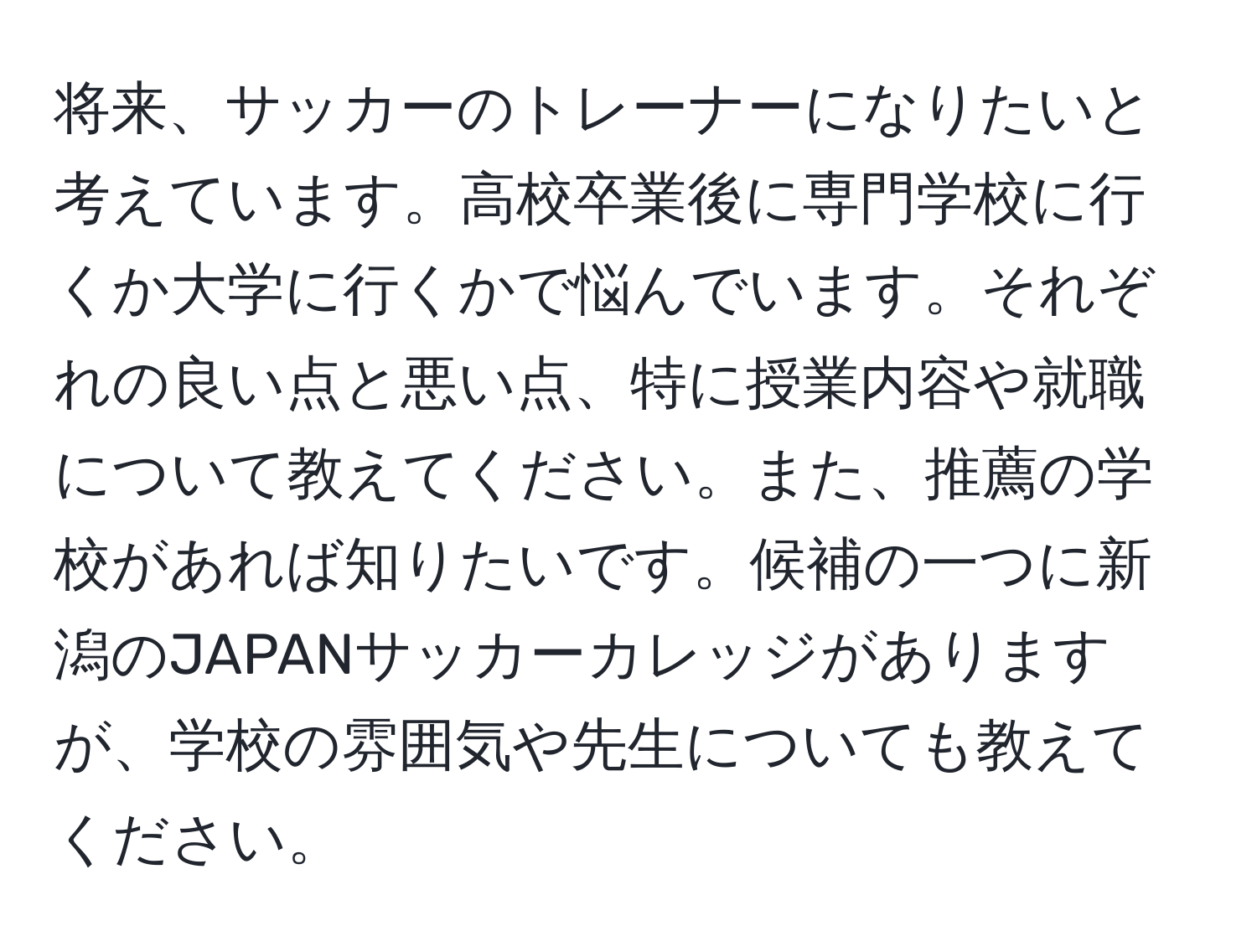 将来、サッカーのトレーナーになりたいと考えています。高校卒業後に専門学校に行くか大学に行くかで悩んでいます。それぞれの良い点と悪い点、特に授業内容や就職について教えてください。また、推薦の学校があれば知りたいです。候補の一つに新潟のJAPANサッカーカレッジがありますが、学校の雰囲気や先生についても教えてください。