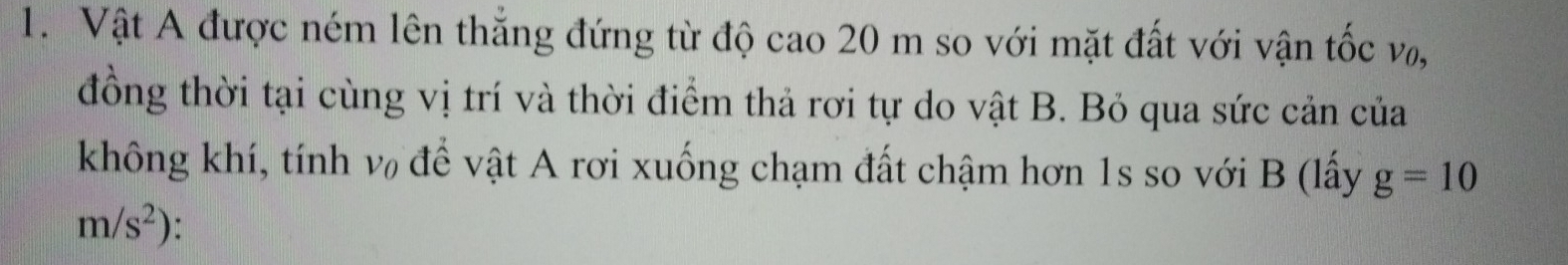 Vật A được ném lên thắng đứng từ độ cao 20 m so với mặt đất với vận tốc võ, 
đồng thời tại cùng vị trí và thời điểm thả rơi tự do vật B. Bỏ qua sức cản của 
không khí, tính v để vật A rơi xuống chạm đất chậm hơn 1s so với B (lấy g=10
m/s^2)