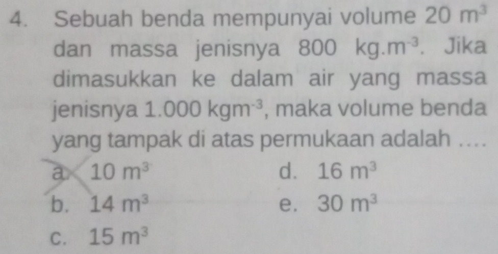 Sebuah benda mempunyai volume 20m^3
dan massa jenisnya 800kg.m^(-3) € Jika
dimasukkan ke dalam air yang massa
jenisnya 1.000kgm^(-3) , maka volume benda
yang tampak di atas permukaan adalah ....
a 10m^3
d. 16m^3
b. 14m^3 e. 30m^3
C. 15m^3