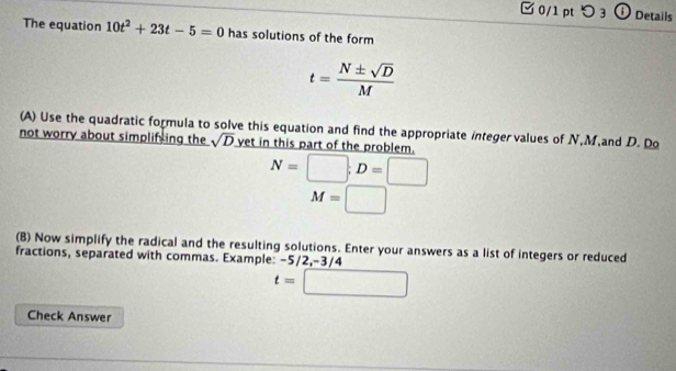 [0/1 pt つ3 ①Details 
The equation 10t^2+23t-5=0 has solutions of the form
t= N± sqrt(D)/M 
(A) Use the quadratic formula to solve this equation and find the appropriate integervalues of N, M,and D. Do 
not worry about simplifsing the sqrt(D) yet in this part of the problem.
N=□; D=□
M=□
(B) Now simplify the radical and the resulting solutions. Enter your answers as a list of integers or reduced 
fractions, separated with commas. Example: -5/2, -3/4
t=□
Check Answer