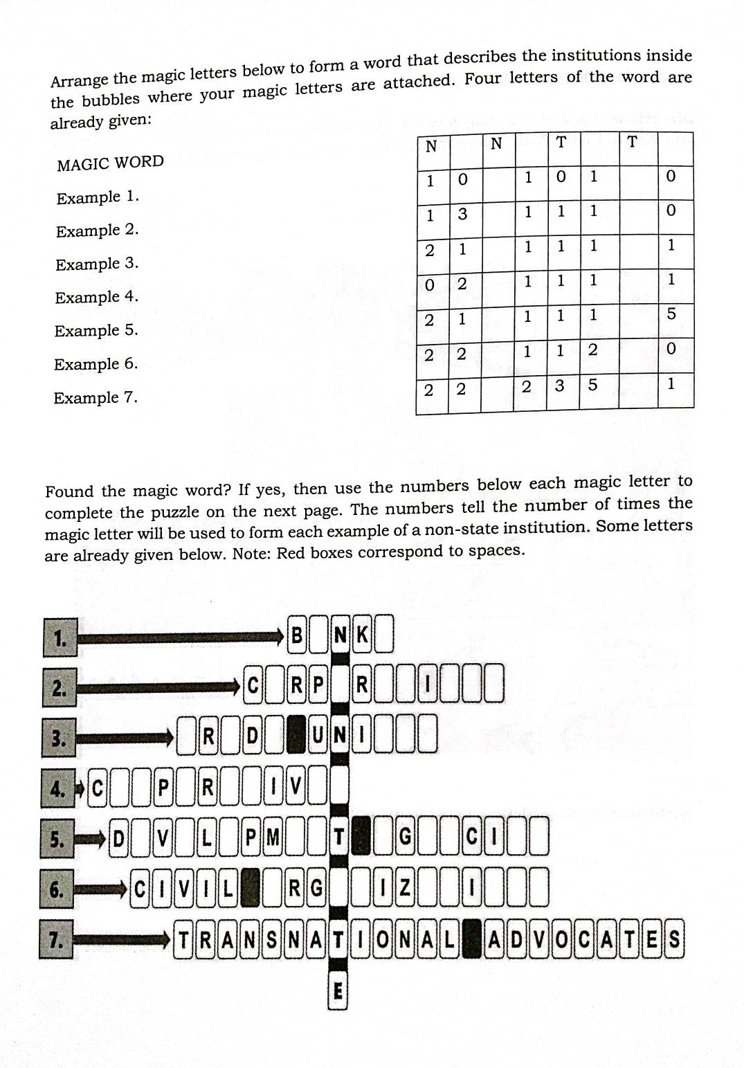 Arrange the magic letters below to form a word that describes the institutions inside 
the bubbles where your magic letters are attached. Four letters of the word are 
already given: 
MAGIC WORD 
Example 1. 
Example 2. 
Example 3. 
Example 4. 
Example 5. 
Example 6. 
Example 7. 
Found the magic word? If yes, then use the numbers below each magic letter to 
complete the puzzle on the next page. The numbers tell the number of times the 
magic letter will be used to form each example of a non-state institution. Some letters 
are already given below. Note: Red boxes correspond to spaces.