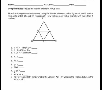 Name _Cr. & Sec.:_ Date_ 
Competency/ies: Proves the Midline Theorem. M9GE-Illid-1 
Direction: Complete each statement using the Midline Theorem. In the figure A, L, and T are the 
midline? 
b. ItHR=42t then ER= __ 
a i AT=15 hen AL=
ifLT=14th ben B4= _ 
d. AT=UN _ 
0 ALparallel _
LTparallel
_ 
g HA≌ _ 
h.  1/2 ER= _ 
i AE+HA= _ 
1. AL=x+15 and HR=4x-12 t what is the value of AL? HR? What is the relation between the
AL and HR?