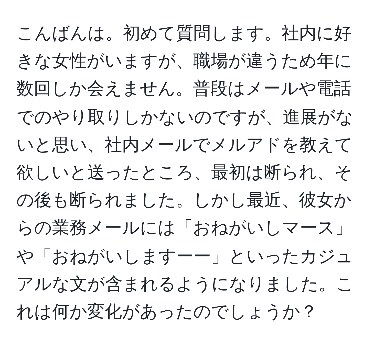 こんばんは。初めて質問します。社内に好きな女性がいますが、職場が違うため年に数回しか会えません。普段はメールや電話でのやり取りしかないのですが、進展がないと思い、社内メールでメルアドを教えて欲しいと送ったところ、最初は断られ、その後も断られました。しかし最近、彼女からの業務メールには「おねがいしマース」や「おねがいしますーー」といったカジュアルな文が含まれるようになりました。これは何か変化があったのでしょうか？