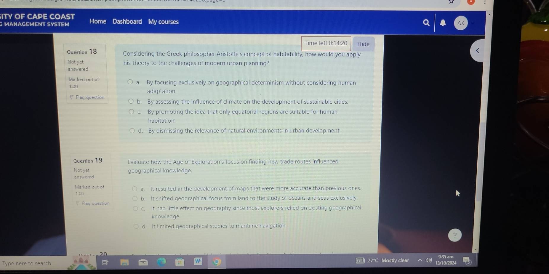 ITY OF CAPE COAST
G MANAGEMENT SYSTEM Home Dashboard My courses
Time left 0:14:20 Hide
Question 18 Considering the Greek philosopher Aristotle's concept of habitability, how would you apply
Not yet his theory to the challenges of modern urban planning?
answered
Marked out of
1.00
a. By focusing exclusively on geographical determinism without considering human
adaptation.
Flag question
b. By assessing the influence of climate on the development of sustainable cities.
C、 By promoting the idea that only equatorial regions are suitable for human
habitation.
d. By dismissing the relevance of natural environments in urban development.
Question 19 Evaluate how the Age of Exploration's focus on finding new trade routes influenced
Not yet geographical knowledge.
answered
Marked out of a. It resulted in the development of maps that were more accurate than previous ones.
1.00
b. It shifted geographical focus from land to the study of oceans and seas exclusively.
Flag question
c. It had little effect on geography since most explorers relied on existing geographical
knowledge.
d. It limited geographical studies to maritime navigation.
:35 am
27°C Mostly clear
Type here to search 13/10/2024