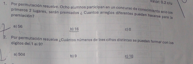 Valor: 0.2 c/u
1. Por permutación resuelve. Ocho alumnos participan en un concurso de conocimiento solo los
primeros 2 lugares, serán premiados ¿ Cuantos arreglos diferentes pueden hacerse para la
premiación?
a) 56 b) 16 c) 0
2. Por permutación resuelve ¿Cuántos números de tres cifras distintas se pueden formar con los
dígitos del 1 al 9?
a) 504 b) 9 c) 10