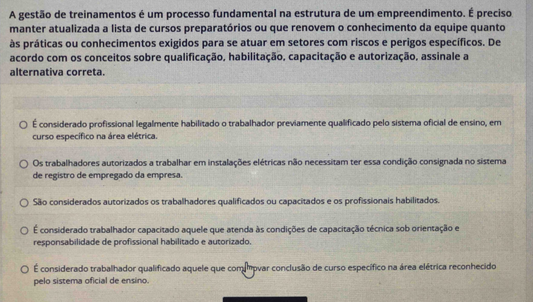 A gestão de treinamentos é um processo fundamental na estrutura de um empreendimento. É preciso
manter atualizada a lista de cursos preparatórios ou que renovem o conhecimento da equipe quanto
às práticas ou conhecimentos exigidos para se atuar em setores com riscos e perigos específicos. De
acordo com os conceitos sobre qualificação, habilitação, capacitação e autorização, assinale a
alternativa correta.
É considerado profissional legalmente habilitado o trabalhador previamente qualificado pelo sistema oficial de ensino, em
curso específico na área elétrica.
Os trabalhadores autorizados a trabalhar em instalações elétricas não necessitam ter essa condição consignada no sistema
de registro de empregado da empresa.
São considerados autorizados os trabalhadores qualificados ou capacitados e os profissionais habilitados.
É considerado trabalhador capacitado aquele que atenda às condições de capacitação técnica sob orientação e
responsabilidade de profissional habilitado e autorizado.
É considerado trabalhador qualificado aquele que com mpvar conclusão de curso específico na área elétrica reconhecido
pelo sistema oficial de ensino.