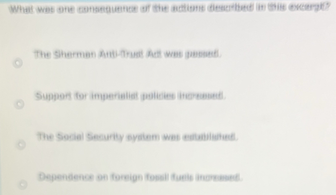 What was one consequence of the actions described in this excars?
The Sherman Anti-Trust Adt was passed.
Support for imperialist policies increesed
The Social Security system was established.
Dependence on foreign fossil fuels incressed