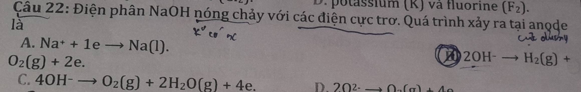 D. potassium (K) và fluorine (F_2). 
Câu 22: Điện phân NaOH nóng chảy với các điện cực trơ. Quá trình xảy ra tại anode
là
A. Na^++1eto Na(l).
O_2(g)+2e.
A 2OH^-to H_2(g)+
C. 4OH^-to O_2(g)+2H_2O(g)+4e.
D. 20^(2-) to 0.(a)+40