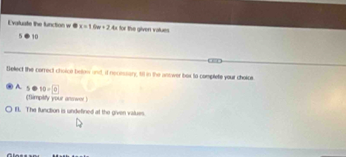 Evatuate the function w @ x=1 +2.4x for the given vatues
5 ⑧ 10
Select the correct choice below and, if necessary, till in the answer box to complete your choice
A. 5 10=0
(Simpity your answer )
D. The function is undefined at the given values.