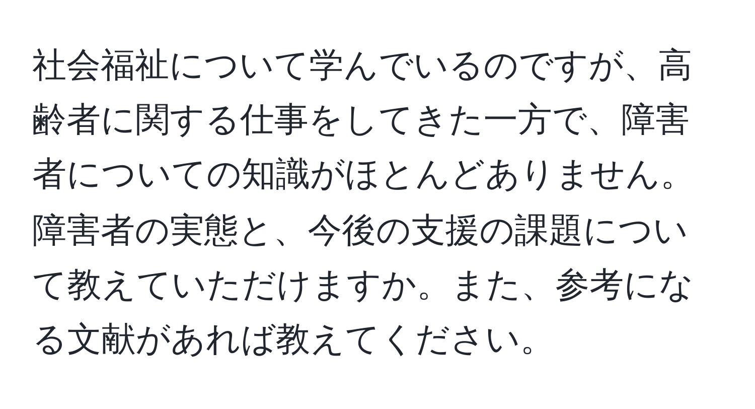 社会福祉について学んでいるのですが、高齢者に関する仕事をしてきた一方で、障害者についての知識がほとんどありません。障害者の実態と、今後の支援の課題について教えていただけますか。また、参考になる文献があれば教えてください。