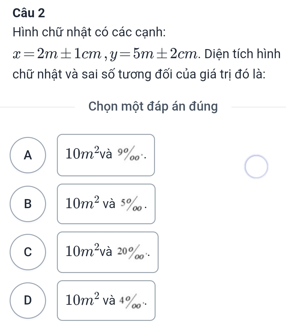 Hình chữ nhật có các cạnh:
x=2m± 1cm, y=5m± 2cm. Diện tích hình
chữ nhật và sai số tương đối của giá trị đó là:
Chọn một đáp án đúng
A 10m^2 và 9%
B 10m^2 và 5‰.
C 10m^2 và 20%
10m^2
D và 4 ‰