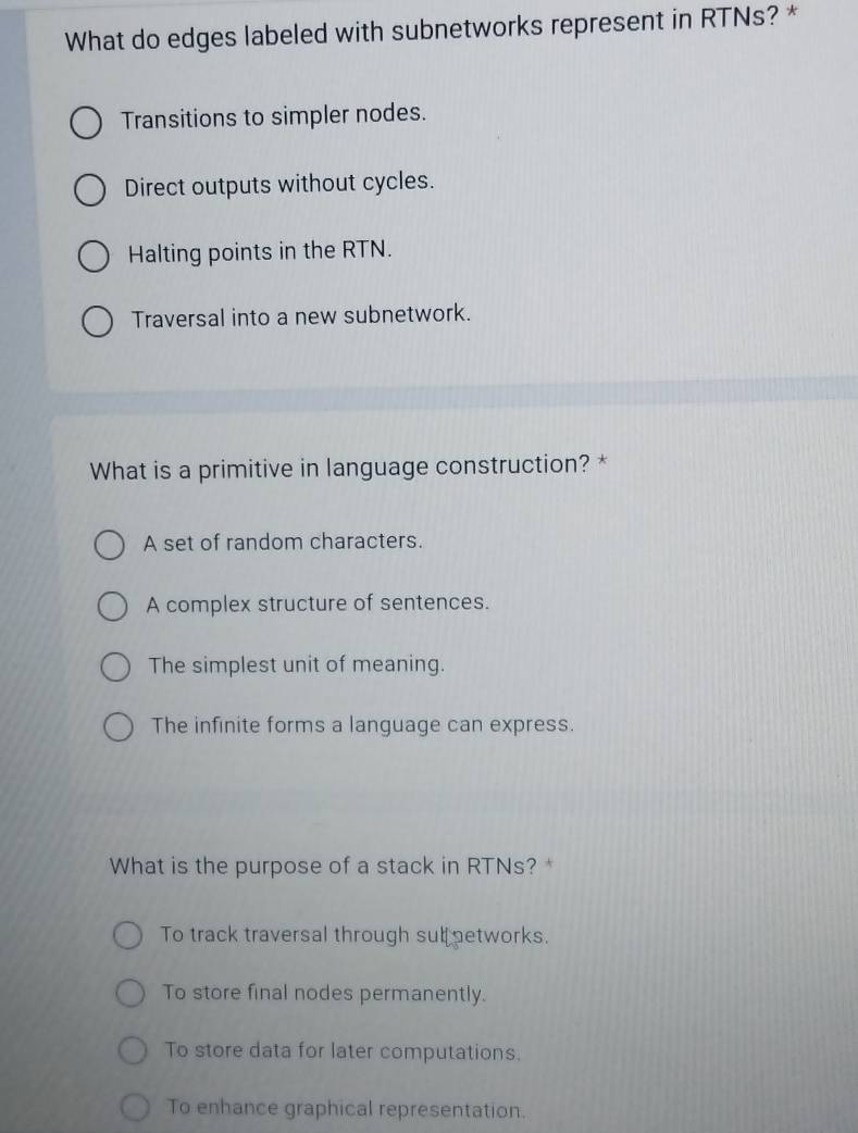 What do edges labeled with subnetworks represent in RTNs? *
Transitions to simpler nodes.
Direct outputs without cycles.
Halting points in the RTN.
Traversal into a new subnetwork.
What is a primitive in language construction? *
A set of random characters.
A complex structure of sentences.
The simplest unit of meaning.
The infinite forms a language can express.
What is the purpose of a stack in RTNs? *
To track traversal through sub etworks.
To store final nodes permanently.
To store data for later computations.
To enhance graphical representation.