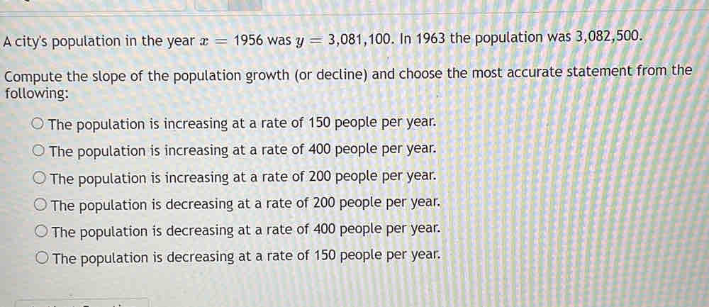 A city's population in the year x=1956 was y=3,081,100. In 1963 the population was 3,082,500.
Compute the slope of the population growth (or decline) and choose the most accurate statement from the
following:
The population is increasing at a rate of 150 people per year.
The population is increasing at a rate of 400 people per year.
The population is increasing at a rate of 200 people per year.
The population is decreasing at a rate of 200 people per year.
The population is decreasing at a rate of 400 people per year.
The population is decreasing at a rate of 150 people per year.