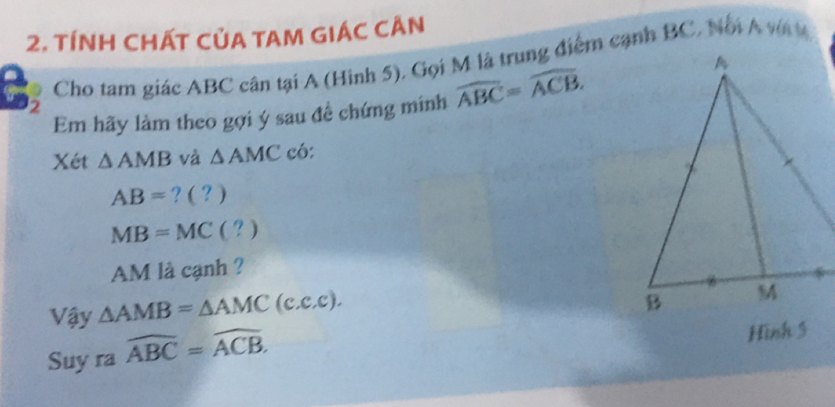 TÍNH CHÁT CủA TAM GIÁC CÂN 
Cho tam giác ABC cân tại A (Hinh 5), Gọi M là trung điểm cạnh BC, Nổi A vn t 
Em hãy làm theo gợi ý sau đề chứng minh widehat ABC=widehat ACB. 
2 
Xét △ AMB và △ AMC có:
AB= ? ( ? )
MB=MC ( ? )
AM là cạnh ? 
Vậy △ AMB=△ AMC(c.c.c). 
Suy ra widehat ABC=widehat ACB. 
Hinh 5