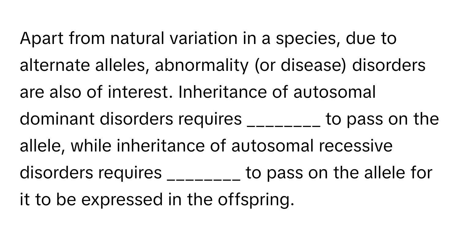 Apart from natural variation in a species, due to alternate alleles, abnormality (or disease) disorders are also of interest. Inheritance of autosomal dominant disorders requires ________ to pass on the allele, while inheritance of autosomal recessive disorders requires ________ to pass on the allele for it to be expressed in the offspring.