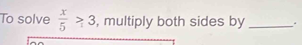 To solve  x/5 >3 , multiply both sides by _.