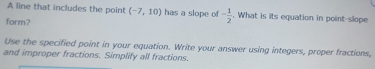 A line that includes the point (-7,10) has a slope of - 1/2 . What is its equation in point-slope 
form? 
Use the specified point in your equation. Write your answer using integers, proper fractions, 
and improper fractions. Simplify all fractions.