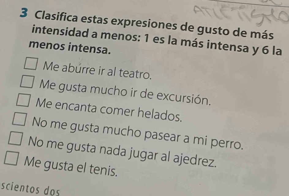 Clasifica estas expresiones de gusto de más
intensidad a menos: 1 es la más intensa y 6 la
menos intensa.
Me abúrre ir al teatro.
Me gusta mucho ir de excursión.
Me encanta comer helados.
No me gusta mucho pasear a mi perro.
No me gusta nada jugar al ajedrez.
Me gusta el tenis.
scientos dos