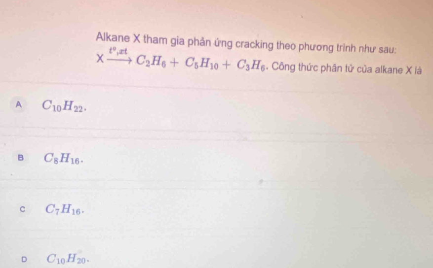 Alkane X tham gia phản ứng cracking theo phương trinh như sau:
Xxrightarrow t°,xtC_2H_6+C_5H_10+C_3H_6. Công thức phân tử của alkane X là
A C_10H_22.
B C_8H_16.
C C_7H_16.
D C_10H_20.