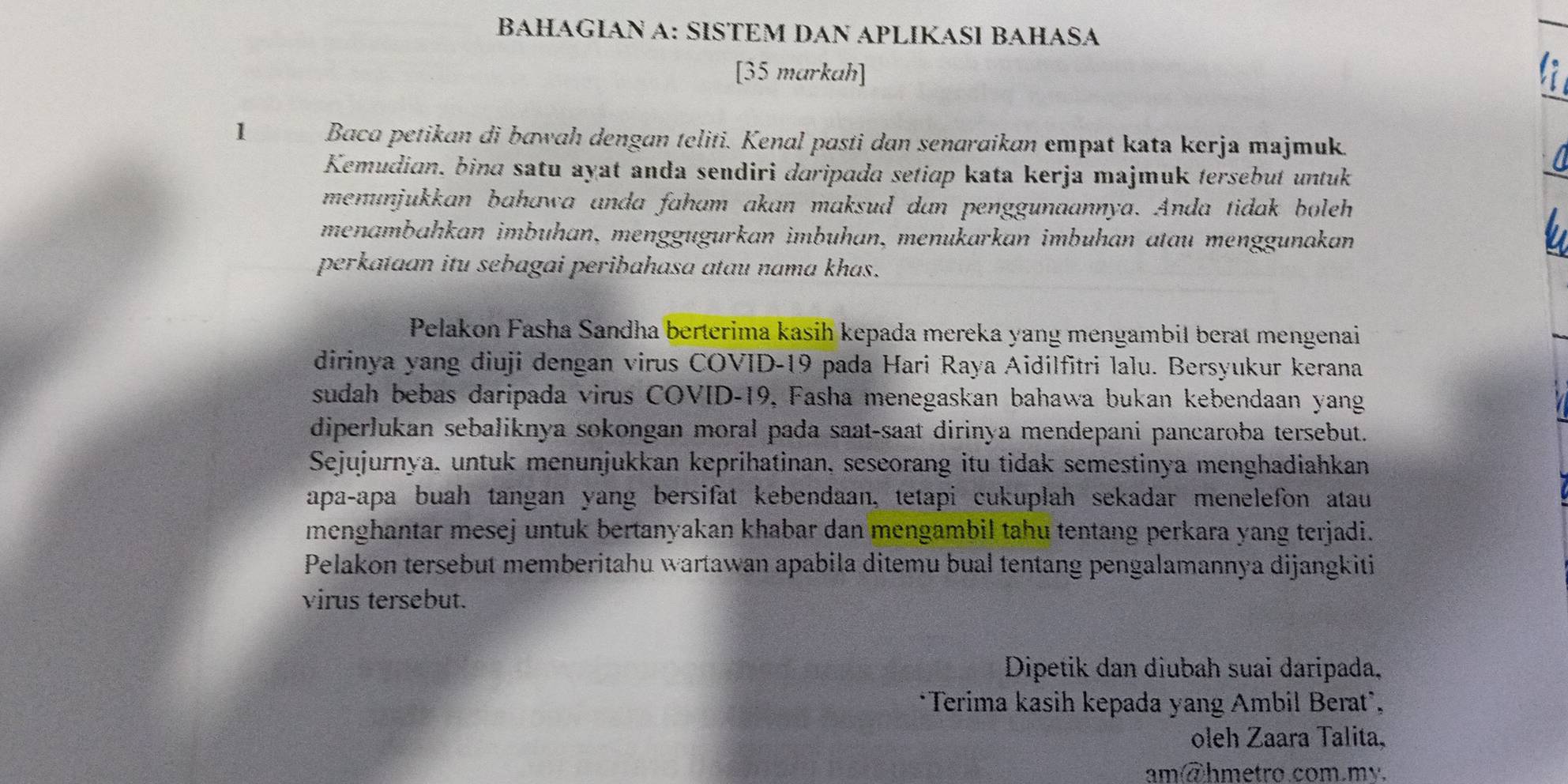 BAHAGIAN A: SİSTEM DAN APLIKASΙ BAHASA 
[35 markah] 
1 Baca petikan di bawah dengan teliti. Kenal pasti dan senaraikan empat kata kerja majmuk. 
Kemudian, bina satu ayat anda sendiri daripada setiɑp kata kerja majmuk tersebut untuk 
menunjukkan bahawa anda faham akan maksud dan penggunaannya. Anda tidak boleh 
menambahkan imbühan, menggügurkan imbuhan, menukarkan imbuhan atau menggunakan 
perkataan itu sebagai peribahasa atau nama khas. 
Pelakon Fasha Sandha berterima kasih kepada mereka yang mengambil berat mengenai 
dirinya yang diuji dengan virus COVID-19 pada Hari Raya Aidilfitri lalu. Bersyukur kerana 
sudah bebas daripada virus COVID- 19, Fasha menegaskan bahawa bukan kebendaan yang 
diperlukan sebaliknya sokongan moral pada saat-saat dirinya mendepani pancaroba tersebut. 
Sejujurnya, untuk menunjukkan keprihatinan, seseorang itu tidak semestinya menghadiahkan 
apa-apa buah tangan yang bersifat kebendaan, tetapi cukuplah sekadar menelefon atau 
menghantar mesej untuk bertanyakan khabar dan mengambil tahu tentang perkara yang terjadi. 
Pelakon tersebut memberitahu wartawan apabila ditemu bual tentang pengalamannya dijangkiti 
virus tersebut. 
Dipetik dan diubah suai daripada, 
*Terima kasih kepada yang Ambil Berat`, 
oleh Zaara Talita, 
am@hmetro.com.my.