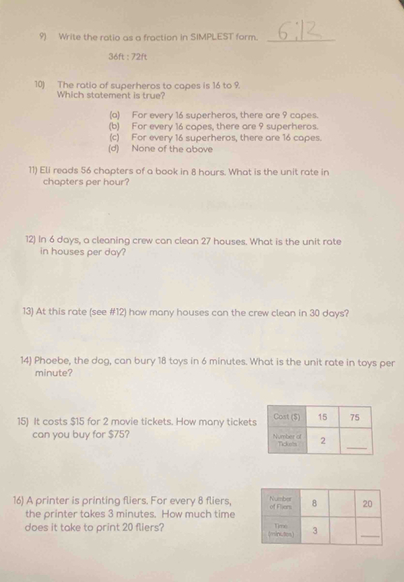 Write the ratio as a fraction in SIMPLEST form._
36ft:72ft
10) The ratio of superheros to capes is 16 to 9.
Which statement is true?
(a) For every 16 superheros, there are 9 capes.
(b) For every 16 capes, there are 9 superheros.
(c) For every 16 superheros, there are 16 capes.
(d) None of the above
11) Eli reads 56 chapters of a book in 8 hours. What is the unit rate in
chapters per hour?
12) In 6 days, a cleaning crew can clean 27 houses. What is the unit rate
in houses per day?
13) At this rate (see #12) how many houses can the crew clean in 30 days?
14) Phoebe, the dog, can bury 18 toys in 6 minutes. What is the unit rate in toys per
minute?
15) It costs $15 for 2 movie tickets. How many tickets
can you buy for $75? 
16) A printer is printing fliers. For every 8 fliers,
the printer takes 3 minutes. How much time
does it take to print 20 fliers?