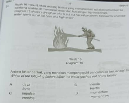 19 693111
Fajah 16 menunjuldan seoring bomba yang memadarkan api akas tamuetes le
pelakang apabita air memancut ketuer dar hos dergan tao yong tings 
Disgram 16 shows a firefighter who is put out fire will be thrown backorards when the
water spurts out of the hose at a high speed
Rajah 16
Diagram 16
Antara faktor berikut, yang manakah mempengaruhi pancutan air keluar dari h
Which of the following factors affect the water gushes out of the hose?
A daya B inersia
force inertia
C impulse D momentum
impulse
momentum