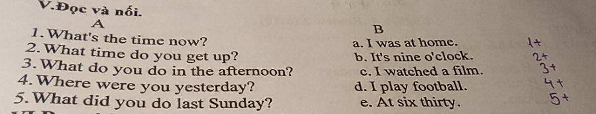 Đọc và nối.
A
B
1.What's the time now?
a. I was at home.
2.What time do you get up?
b. It's nine o'clock.
3. What do you do in the afternoon? c. I watched a film.
4.Where were you yesterday? d. I play football.
5.What did you do last Sunday? e. At six thirty.