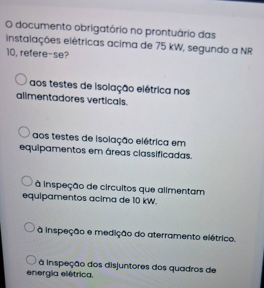 documento obrigatório no prontuário das
instalações elétricas acima de 75 kW, segundo a NR
10, refere-se?
aos testes de isolação elétrica nos
alimentadores verticals.
aos testes de isolação elétrica em
equipamentos em áreas classificadas.
à inspeção de circuitos que alimentam
equipamentos acima de 10 kW.
à inspeção e medição do aterramento elétrico.
à Inspeção dos disjuntores dos quadros de
energia elétrica.