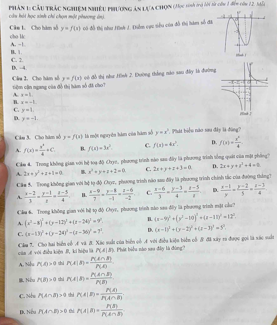 PHẢN 1: CÂU TRÁC NGHIỆM NHIềU PHƯơNG án Lựa CHQN (Học sinh trậ lời từ câu 1 đến câu 1 2. Mỗi
câu hỏi học sinh chỉ chọn một phương án). 
Câu 1. Cho hàm số y=f(x) có đồ thị như Hình 1. Điểm cực tiểu của đồ thị hàm số đã
cho là:
A. -1.
B. 1.
C. 2.
D. -4.
Câu 2. Cho hàm số y=f(x) có đồ thị như Hình 2. Đường thẳng nào sau đây là đường
tiệm cận ngang của đồ thị hàm số đã cho?
A. x=1.
B. x=-1.
C. y=1.
D. y=-1.
Câu 3. Cho hàm số y=f(x) là một nguyên hàm của hàm số y=x^3 *. Phát biểu nào sau đây là đúng?
C. f(x)=4x^3. D. f(x)= x^4/4 .
A. f(x)= x^4/4 +C. B. f(x)=3x^2.
Câu 4. Trong không gian với hệ toạ độ Oxyz, phương trình nào sau đây là phương trình tổng quát của mặt phẳng?
A. 2x+y^2+z+1=0. B. x^2+y+z+2=0. C. 2x+y+z+3=0. D. 2x+y+z^2+4=0.
Câu 5. Trong không gian với hệ tọ độ Oxyz, phương trình nào sau đây là phương trình chính tắc của đường thẳng?
A.  (x-2)/3 = (y-1)/z = (z-5)/4 . B.  (x-9)/7 = (y-8)/-1 = (z-6)/-2 . C.  (x-6)/3 = (y-3)/4 = (z-5)/z . D.  (x-1)/y = (y-2)/5 = (z-3)/4 .
Câu 6. Trong không gian với hệ tọ độ Oxyz, phương trình nào sau đây là phương trình mặt cầu?
A. (x^2-8)^2+(y-12)^2+(z-24)^2=9^2.
B. (x-9)^2+(y^2-10)^2+(z-11)^2=12^2.
C. (x-13)^2+(y-24)^2-(z-36)^2=7^2. D. (x-1)^2+(y-2)^2+(z-3)^2=5^2.
Câu 7. Cho hai biến cố A và B. Xác suất của biến cố A với điều kiện biến cố B đã xảy ra được gọi là xác suất
của A với điều kiện B, kí hiệu là P(A|B). Phát biểu nào sau đây là đúng?
A. Nếu P(A)>0 thì P(A|B)= P(A∩ B)/P(A) .
B. Nếu P(B)>0 thì P(A|B)= P(A∩ B)/P(B) .
C. Nếu P(A∩ B)>0 thì P(A|B)= P(A)/P(A∩ B) .
D. Nếu P(A∩ B)>0 thì P(A|B)= P(B)/P(A∩ B) .