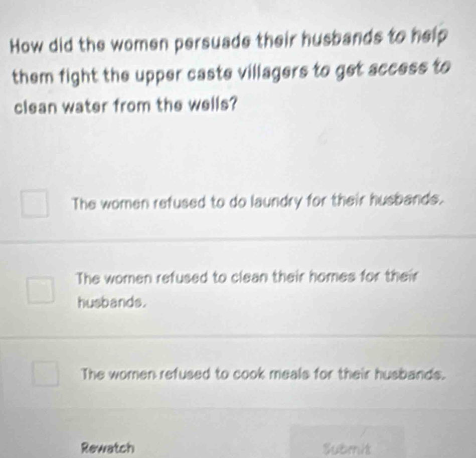 How did the women persuade their husbands to help
them fight the upper caste villagers to get access to
clean water from the wells?
The women refused to do laundry for their husbands.
The women refused to clean their homes for their
husbands.
The women refused to cook meals for their husbands.
Rewatch Submit