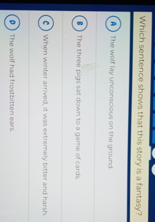 Which sentence shows that this story is a fantasy?
A 】The wolf lay unconscious on the ground.
€ ) The three pigs sat down to a game of cards.
() When winter arrived, it was extremely bitter and harsh.
D The wolf had frostbitten ears.