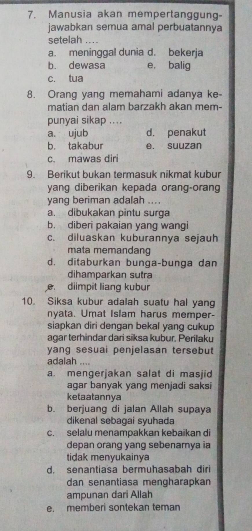 Manusia akan mempertanggung-
jawabkan semua amal perbuatannya
setelah_
a. meninggal dunia d. bekerja
b. dewasa e. balig
c. tua
8. Orang yang memahami adanya ke-
matian dan alam barzakh akan mem-
punyai sikap ....
a. ujub d. penakut
b. takabur e. suuzan
c. mawas diri
9. Berikut bukan termasuk nikmat kubur
yang diberikan kepada orang-orang
yang beriman adalah ....
a. dibukakan pintu surga
b. diberi pakaian yang wangi
c. diluaskan kuburannya sejauh
mata memandang
d. ditaburkan bunga-bunga dan
dihamparkan sutra
e. diimpit liang kubur
10. Siksa kubur adalah suatu hal yang
nyata. Umat Islam harus memper-
siapkan diri dengan bekal yang cukup
agar terhindar dari siksa kubur. Perilaku
yang sesuai penjelasan tersebut
adalah ....
a. mengerjakan salat di masjid
agar banyak yang menjadi saksi
ketaatannya
b. berjuang di jalan Allah supaya
dikenal sebagai syuhada
c. selalu menampakkan kebaikan di
depan orang yang sebenarnya ia
tidak menyukainya
d. senantiasa bermuhasabah diri
dan senantiasa mengharapkan
ampunan dari Allah
e. memberi sontekan teman