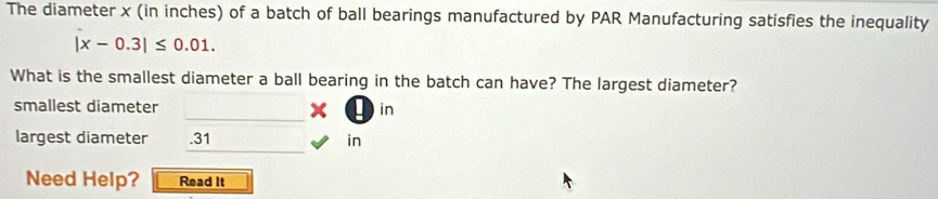 The diameter x (in inches) of a batch of ball bearings manufactured by PAR Manufacturing satisfies the inequality
|x-0.3|≤ 0.01. 
What is the smallest diameter a ball bearing in the batch can have? The largest diameter? 
_ 
smallest diameter in 
_ 
largest diameter . 31 in
Need Help? Read It