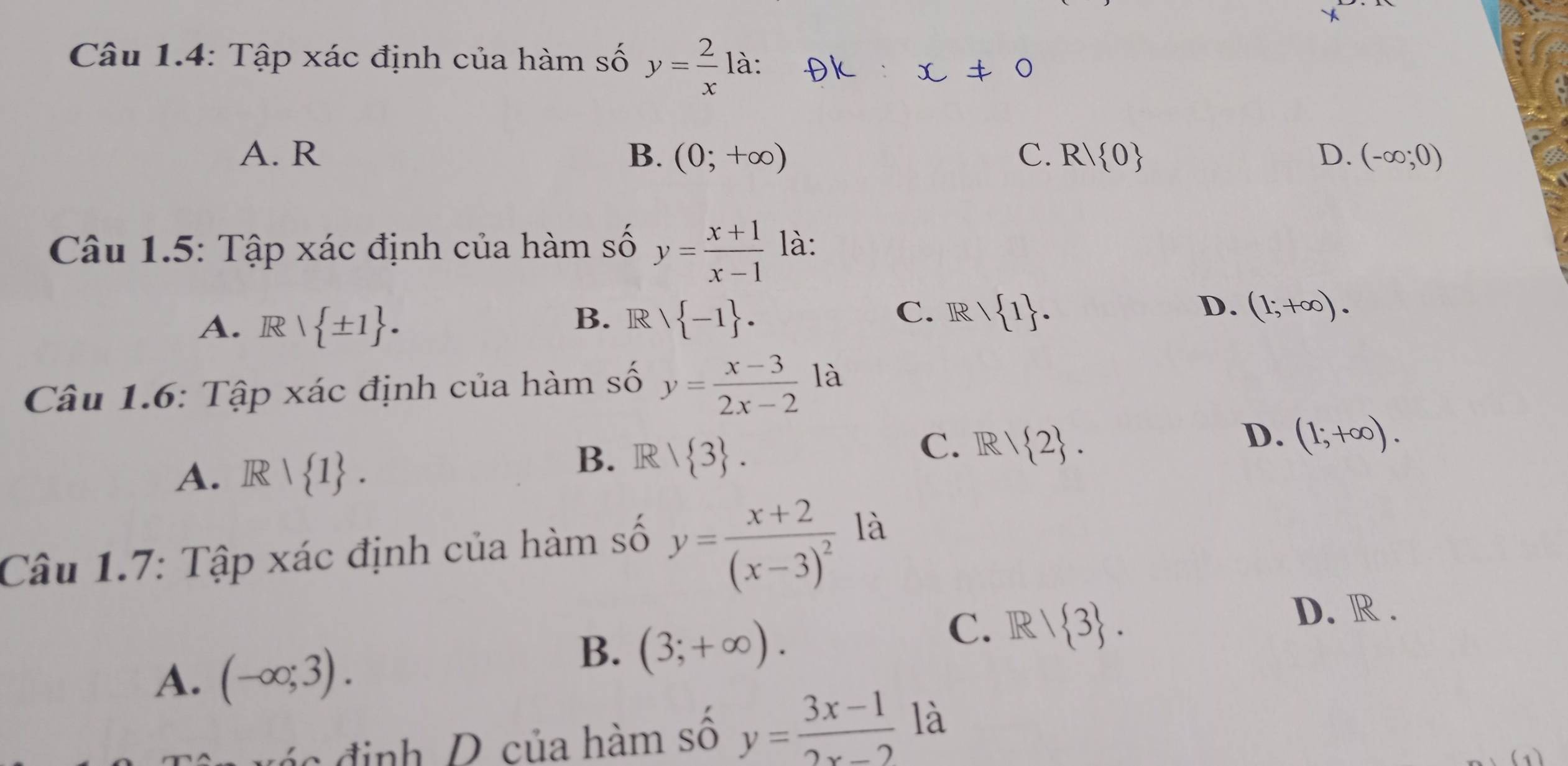 Câu 1.4: Tập xác định của hàm số y= 2/x  là:
A. R B. (0;+∈fty ) C. R| 0 D. (-∈fty ;0)
Câu 1.5: Tập xác định của hàm số y= (x+1)/x-1  là:
A. R  ± 1. B. R  -1. C. R  1. D. (1;+∈fty ). 
Câu 1.6: Tập xác định của hàm số y= (x-3)/2x-2  là
C. R/ 2. 
D. (1;+∈fty ).
A. R| 1.
B. R 1 3. 
Câu 1.7: Tập xác định của hàm số y=frac x+2(x-3)^2 là
C. IR/ 3.
D. R.
A. (-∈fty ;3).
B. (3;+∈fty ). 
c định D của hàm số y= (3x-1)/2x-2  là
(1)