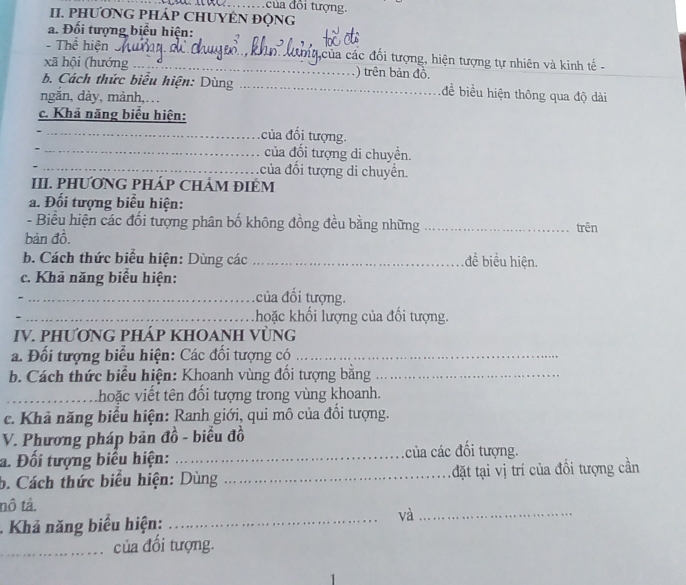 ủa đổi tượng. 
II. PHƯƠNG PHÁP CHUYÊN ĐộNG 
a. Đối tượng biểu hiện: 
- Thể hiện cá của các đổi tượng, hiện tượng tự nhiên và kinh tế - 
xã hội (hướng _) trên bản đồ. 
b. Cách thức biểu hiện: Dùng _để biểu hiện thông qua độ dài 
ngắn, dày, mảnh,. .. 
c. Khả năng biểu hiện: 
_ ủa đổi tượng. 
_ của đối tượng di chuyển. 
_của đổi tượng di chuyển. 
III. PHƯƠNG PHÁP CHÁM ĐIÉM 
a. Đổi tượng biểu hiện: 
- Biểu hiện các đổi tượng phân bố không đồng đều bằng những _trên 
bản đồ. 
b. Cách thức biểu hiện: Dùng các _đề biểu hiện. 
c. Khả năng biểu hiện: 
_của đối tượng. 
、 _hoặc khối lượng của đổi tượng. 
IV. PHƯƠNG PHÁP KHOANH VỦNG 
a. Đối tượng biểu hiện: Các đối tượng có_ 
b. Cách thức biểu hiện: Khoanh vùng đối tượng bằng_ 
_ hoặc viết tên đối tượng trong vùng khoanh. 
c. Khả năng biểu hiện: Ranh giới, qui mô của đổi tượng. 
V. Phương pháp bản đồ - biểu đồ 
a. Đối tượng biểu hiện: _của các đối tượng. 
b. Cách thức biểu hiện: Dùng _đặt tại vị trí của đồi tượng cần 
nô tả. 
Khả năng biểu hiện:_ 
và_ 
_ của đổi tượng.