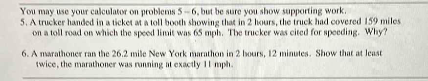 You may use your calculator on problems 5 - 6, but be sure you show supporting work. 
5. A trucker handed in a ticket at a toll booth showing that in 2 hours, the truck had covered 159 miles
on a toll road on which the speed limit was 65 mph. The trucker was cited for speeding. Why? 
6. A marathoner ran the 26.2 mile New York marathon in 2 hours, 12 minutes. Show that at least 
twice, the marathoner was running at exactly 11 mph.