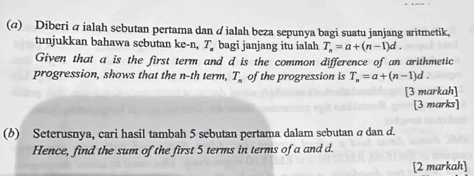 (@) Diberi á ialah sebutan pertama dan d ialah beza sepunya bagi suatu janjang aritmetik, 
tunjukkan bahawa sebutan ke -n, T_a bagi janjang itu ialah T_n=a+(n-1)d. 
Given that a is the first term and d is the common difference of an arithmetic 
progression, shows that the n-th term, T_n of the progression is T_n=a+(n-1)d. 
[3 markah] 
[3 marks] 
(b) Seterusnya, cari hasil tambah 5 sebutan pertama dalam sebutan a dan d. 
Hence, find the sum of the first 5 terms in terms of a and d. 
[2 markah]