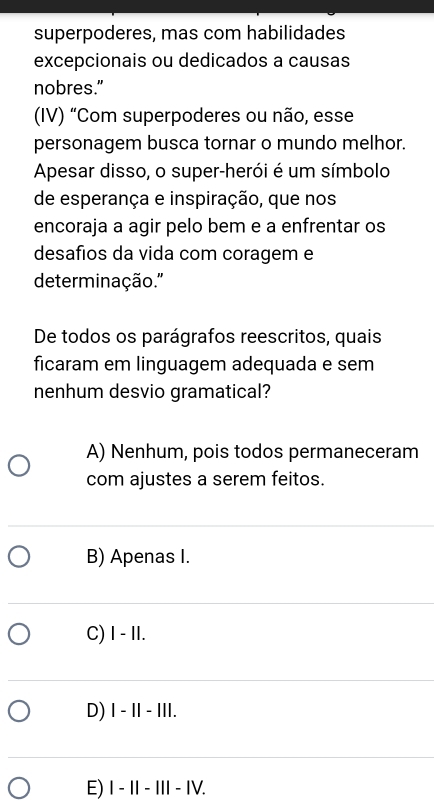 superpoderes, mas com habilidades
excepcionais ou dedicados a causas
nobres."
(IV) “Com superpoderes ou não, esse
personagem busca tornar o mundo melhor.
Apesar disso, o super-herói é um símbolo
de esperança e inspiração, que nos
encoraja a agir pelo bem e a enfrentar os
desafios da vida com coragem e
determinação.'
De todos os parágrafos reescritos, quais
ficaram em linguagem adequada e sem
nenhum desvio gramatical?
A) Nenhum, pois todos permaneceram
com ajustes a serem feitos.
B) Apenas I.
C) I - II.
D) I - - III.
E) Ⅰ− I − II − IV.