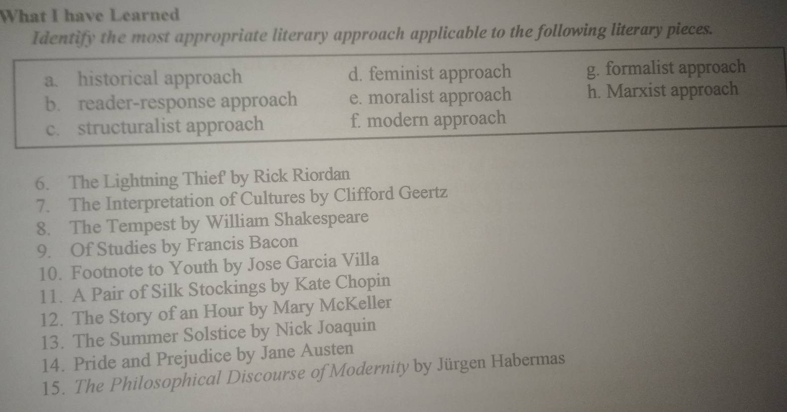 What I have Learned
Identify the most appropriate literary approach applicable to the following literary pieces.
a. historical approach d. feminist approach g. formalist approach
b. reader-response approach e. moralist approach h. Marxist approach
c. structuralist approach f. modern approach
6. The Lightning Thief by Rick Riordan
7. The Interpretation of Cultures by Clifford Geertz
8. The Tempest by William Shakespeare
9. Of Studies by Francis Bacon
10. Footnote to Youth by Jose Garcia Villa
11. A Pair of Silk Stockings by Kate Chopin
12. The Story of an Hour by Mary McKeller
13. The Summer Solstice by Nick Joaquin
14. Pride and Prejudice by Jane Austen
15. The Philosophical Discourse of Modernity by Jürgen Habermas