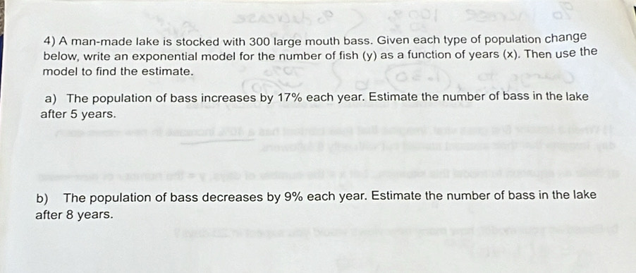 A man-made lake is stocked with 300 large mouth bass. Given each type of population change 
below, write an exponential model for the number of fish (y) as a function of years (x). Then use the 
model to find the estimate. 
a) The population of bass increases by 17% each year. Estimate the number of bass in the lake 
after 5 years. 
b) The population of bass decreases by 9% each year. Estimate the number of bass in the lake 
after 8 years.