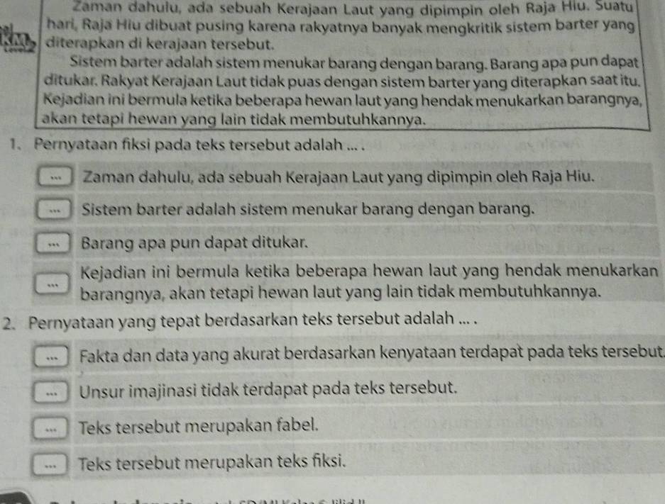 Zaman dahulu, ada sebuah Kerajaan Laut yang dipimpin oleh Raja Hiu. Suatu 
hari, Raja Hiu dibuat pusing karena rakyatnya banyak mengkritik sistem barter yang 
KM diterapkan di kerajaan tersebut. 
Sistem barter adalah sistem menukar barang dengan barang. Barang apa pun dapat 
ditukar. Rakyat Kerajaan Laut tidak puas dengan sistem barter yang diterapkan saat itu. 
Kejadian ini bermula ketika beberapa hewan laut yang hendak menukarkan barangnya, 
akan tetapi hewan yang lain tidak membutuhkannya. 
1. Pernyataan fiksi pada teks tersebut adalah ... . 
Zaman dahulu, ada sebuah Kerajaan Laut yang dipimpin oleh Raja Hiu. 
Sistem barter adalah sistem menukar barang dengan barang. 
, Barang apa pun dapat ditukar. 
Kejadian ini bermula ketika beberapa hewan laut yang hendak menukarkan 
. barangnya, akan tetapi hewan laut yang lain tidak membutuhkannya. 
2. Pernyataan yang tepat berdasarkan teks tersebut adalah ... . 
Fakta dan data yang akurat berdasarkan kenyataan terdapat pada teks tersebut 
“ Unsur imajinasi tidak terdapat pada teks tersebut. 
Teks tersebut merupakan fabel. 
... Teks tersebut merupakan teks fiksi.