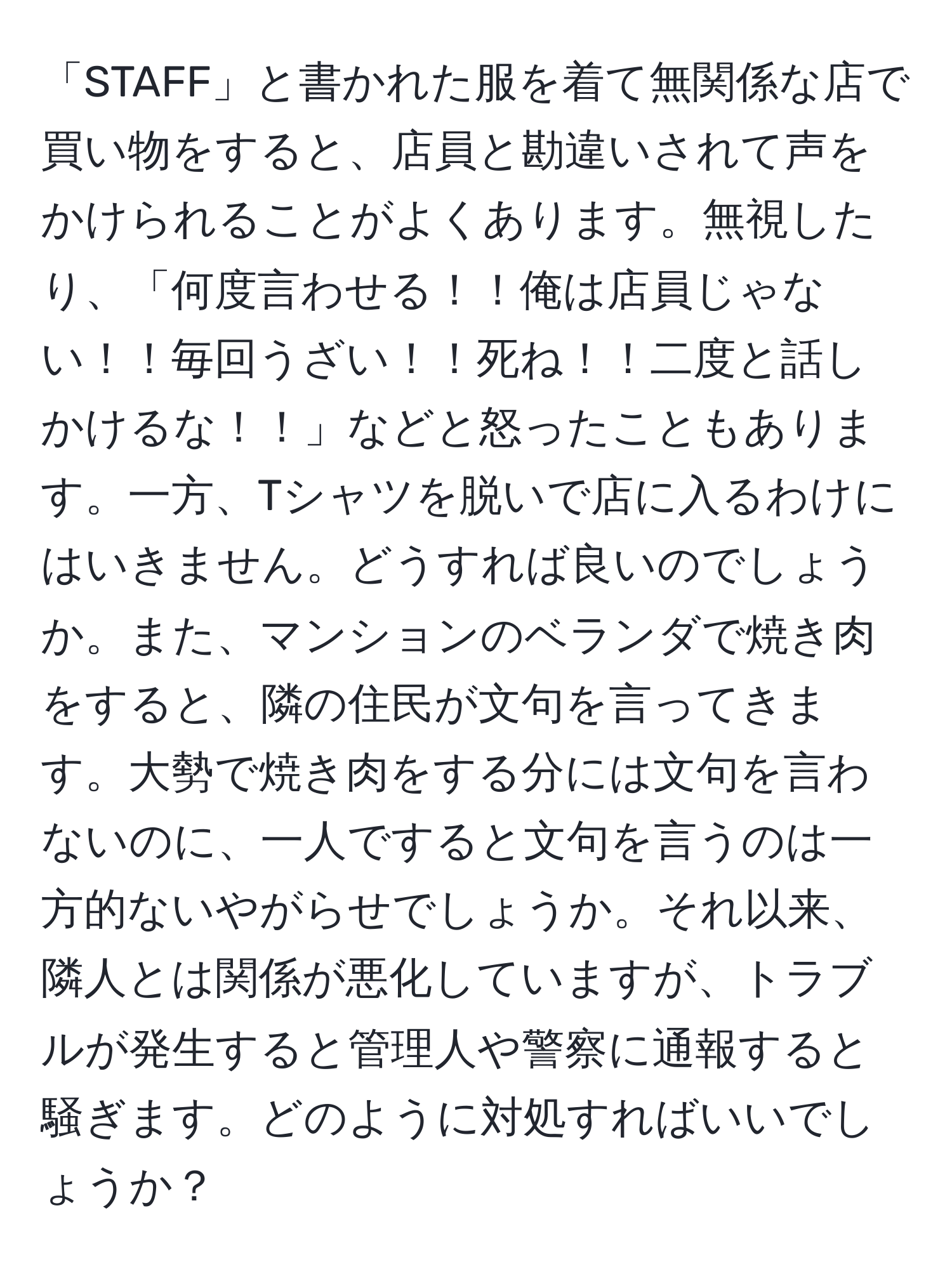 「STAFF」と書かれた服を着て無関係な店で買い物をすると、店員と勘違いされて声をかけられることがよくあります。無視したり、「何度言わせる！！俺は店員じゃない！！毎回うざい！！死ね！！二度と話しかけるな！！」などと怒ったこともあります。一方、Tシャツを脱いで店に入るわけにはいきません。どうすれば良いのでしょうか。また、マンションのベランダで焼き肉をすると、隣の住民が文句を言ってきます。大勢で焼き肉をする分には文句を言わないのに、一人ですると文句を言うのは一方的ないやがらせでしょうか。それ以来、隣人とは関係が悪化していますが、トラブルが発生すると管理人や警察に通報すると騒ぎます。どのように対処すればいいでしょうか？