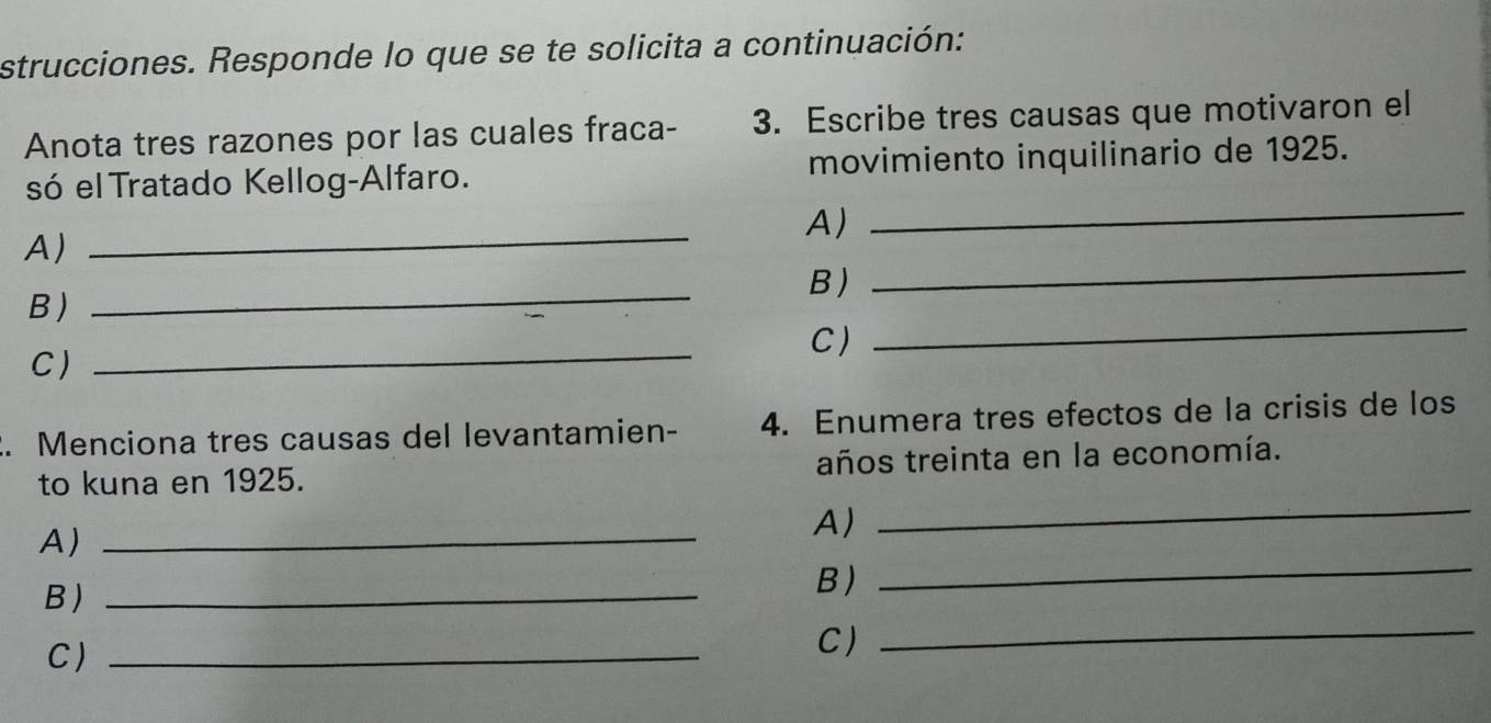 strucciones. Responde lo que se te solicita a continuación: 
Anota tres razones por las cuales fraca- 3. Escribe tres causas que motivaron el 
só el Tratado Kellog-Alfaro. movimiento inquilinario de 1925. 
_ 
A) 
A) 
_ 
_ 
B ) 
B 
_ 
C) 
C) 
_ 
_ 
2. Menciona tres causas del levantamien- 4. Enumera tres efectos de la crisis de los 
to kuna en 1925. años treinta en la economía. 
A)_ 
A) 
_ 
_ 
B)_ 
B) 
_ 
C)_ 
C)