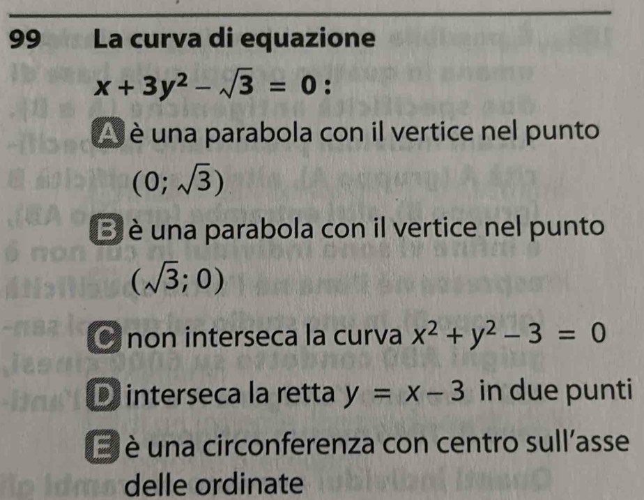 La curva di equazione
x+3y^2-sqrt(3)=0 :
è una parabola con il vertice nel punto
(0;sqrt(3))
B è una parabola con il vertice nel punto
(sqrt(3);0)
non interseca la curva x^2+y^2-3=0
D interseca la retta y=x-3 in due punti
E è una circonferenza con centro sull'asse
delle ordinate