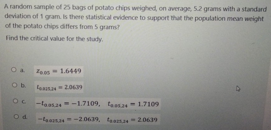 A random sample of 25 bags of potato chips weighed, on average, 5.2 grams with a standard
deviation of 1 gram. Is there statistical evidence to support that the population mean weight
of the potato chips differs from 5 grams?
Find the critical value for the study.
a. z_0.05=1.6449
b. t_0.025,24=2.0639
C. -t_0.05,24=-1.7109, t_0.05,24=1.7109
d. -t_0.025,24=-2.0639, t_0.025,24=2.0639