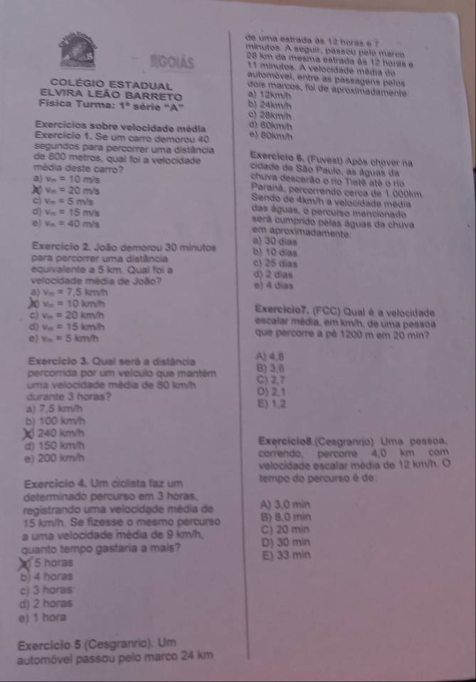 de uma estrada às 12 horas e 7
minutos. A seguir, passou pele marco
BGolás 28 km da mesma estrada às 12 horas e
11 minutos. A velocidade média do
automóvel, entre as passagens pelos
COLÉGIO ESTADUAL a) 12km/h
dois marcos, foi de aproximadamente
ELVIRA LEÃO BARRETO b) 24km/h
Física Turma: 1° série ''A'' c) 28km/h
Exercícios sobre velocidade média d) 60km/h
Exercício 1. Se um carro demorou 40 a) 80km/h
segundos para percorrer uma distância
de 800 metros, qual foi a velocidade  Exercicio 6. (Fuvest) Após chover na
cidade de São Paulo, as águas da
média deste carro? chuva descerão o rio Tietê atê o rio
a) v_m=10m/s Paranã, percorrendo cerca de 1.000km
v_n=20m/s Sendo de 4km/h a velocidade média
c) v_n=5m/s das águas, o percurso mencionado
d) v_m=15m/s será cumprido pelas águas da chuva
e) v_n=40m/s em aproximadamente.
a) 30 dias
Exercício 2. João demorou 30 minutos b) 10 dias
para percorer uma distância c) 25 dias
equivalente a 5 km. Qual foi a d) 2 dias
velocidade média de João? e) 4 dias
a) v_m=7.5km/h
) v_m=10km/h Exercício7. (FCC) Qual é a velocidade
c) v_n=20km/h escalar média, em km/h, de uma pessoa
d) v_m=15km/h que percorre a pê 1200 m em 20 min?
e) v_m=5km/h
Exercício 3. Qual será a distância A) 4,8
percorrida por um velculo que mantém B) 3,6
uma velocidade média de 80 km/h C) 2,7
durante 3 horas? D) 2,1
a) 7,5 km/h E) 1.2
b) 100 km/h
) 240 kmith
d) 150 km/h Exercício8.(Cesgranrío) Uma pessoa.
e) 200 km/h correndo. percorre 4,0 km com
velocidade escalar média de 12 km/h. O
Exercício 4. Um ciclista faz um tempo do percurso é de
determinado percurso em 3 horas,
registrando uma velocidade média de A) 3,0 min
15 km/h. Se fizesse o mesmo percurso B) 8.0 min
a uma velocidade média de 9 km/h, C) 20 min
quanto tempo gastaria a mais? D) 30 min
5 horas E) 33 min
b) 4 horas
c) 3 horas
d) 2 horas
e) 1 hora
Exercicio 5 (Cesgranrio). Um
automóvel passou pelo marco 24 km