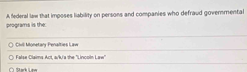 A federal law that imposes liability on persons and companies who defraud governmental
programs is the:
Civil Monetary Penalties Law
False Claims Act, a/k/a the "Lincoln Law"
Stark Law